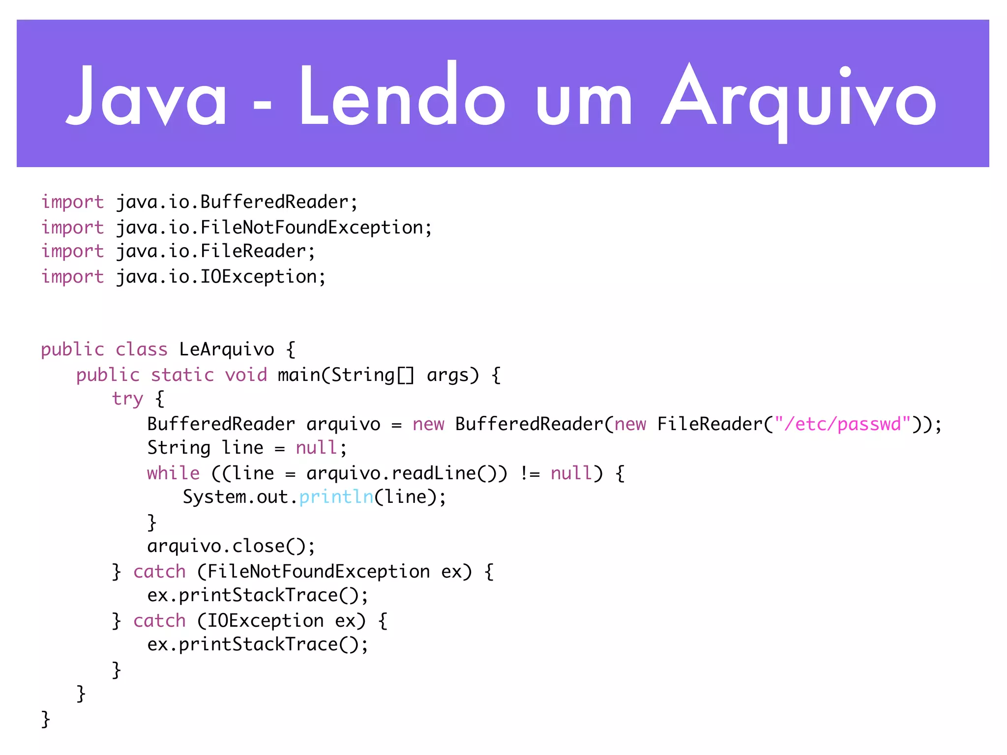 Java - Lendo um Arquivo import java.io.BufferedReader; import java.io.FileNotFoundException; import java.io.FileReader; import java.io.IOException; public class LeArquivo { public static void main(String[] args) { try { BufferedReader arquivo = new BufferedReader(new FileReader("/etc/passwd")); String line = null; while ((line = arquivo.readLine()) != null) { System.out.println(line); } arquivo.close(); } catch (FileNotFoundException ex) { ex.printStackTrace(); } catch (IOException ex) { ex.printStackTrace(); } } } 
