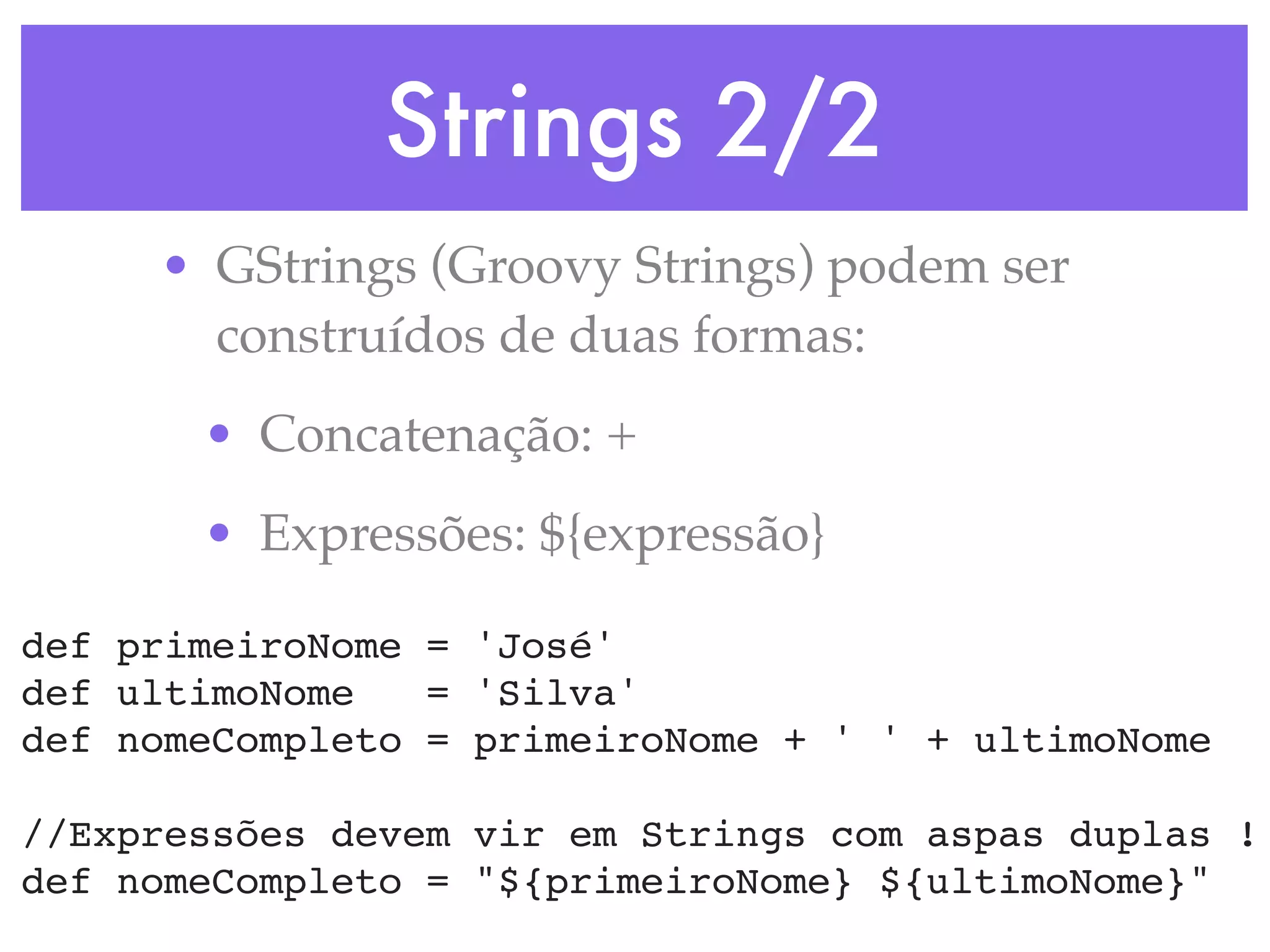 Strings 2/2 • GStrings (Groovy Strings) podem ser construídos de duas formas: • Concatenação: + • Expressões: ${expressão} def primeiroNome = 'José' def ultimoNome = 'Silva' def nomeCompleto = primeiroNome + ' ' + ultimoNome //Expressões devem vir em Strings com aspas duplas ! def nomeCompleto = "${primeiroNome} ${ultimoNome}" 