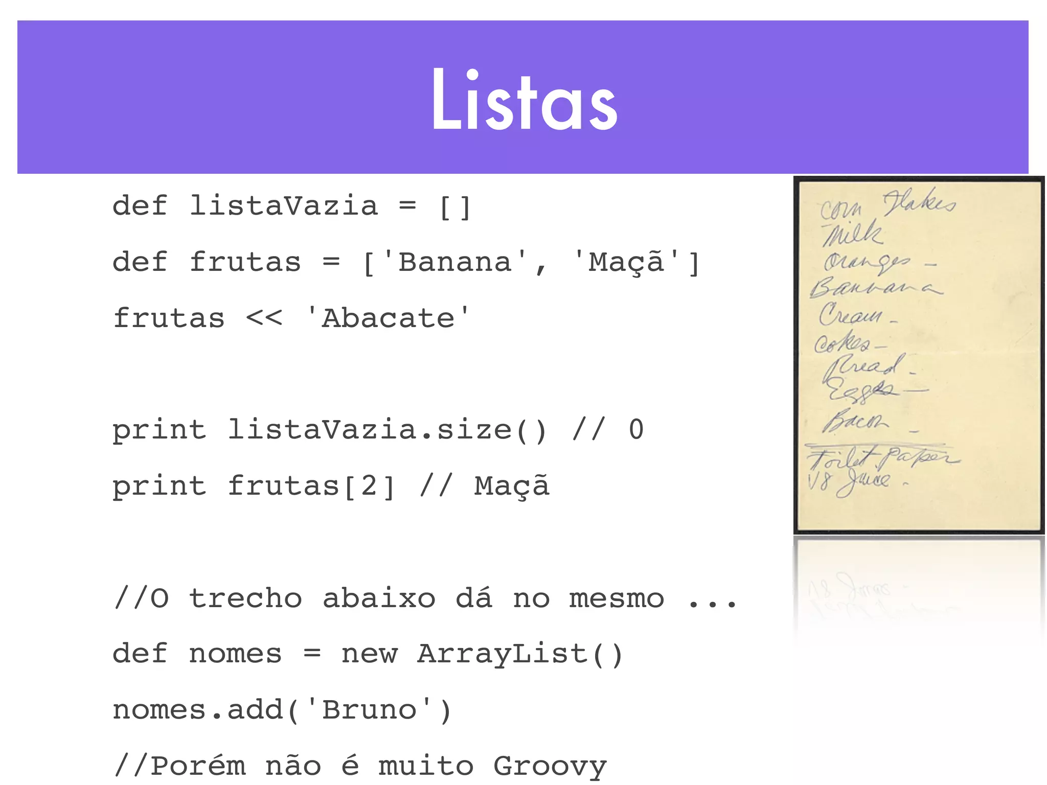 Listas def listaVazia = [] def frutas = ['Banana', 'Maçã'] frutas << 'Abacate' print listaVazia.size() // 0 print frutas[2] // Maçã //O trecho abaixo dá no mesmo ... def nomes = new ArrayList() nomes.add('Bruno') //Porém não é muito Groovy 