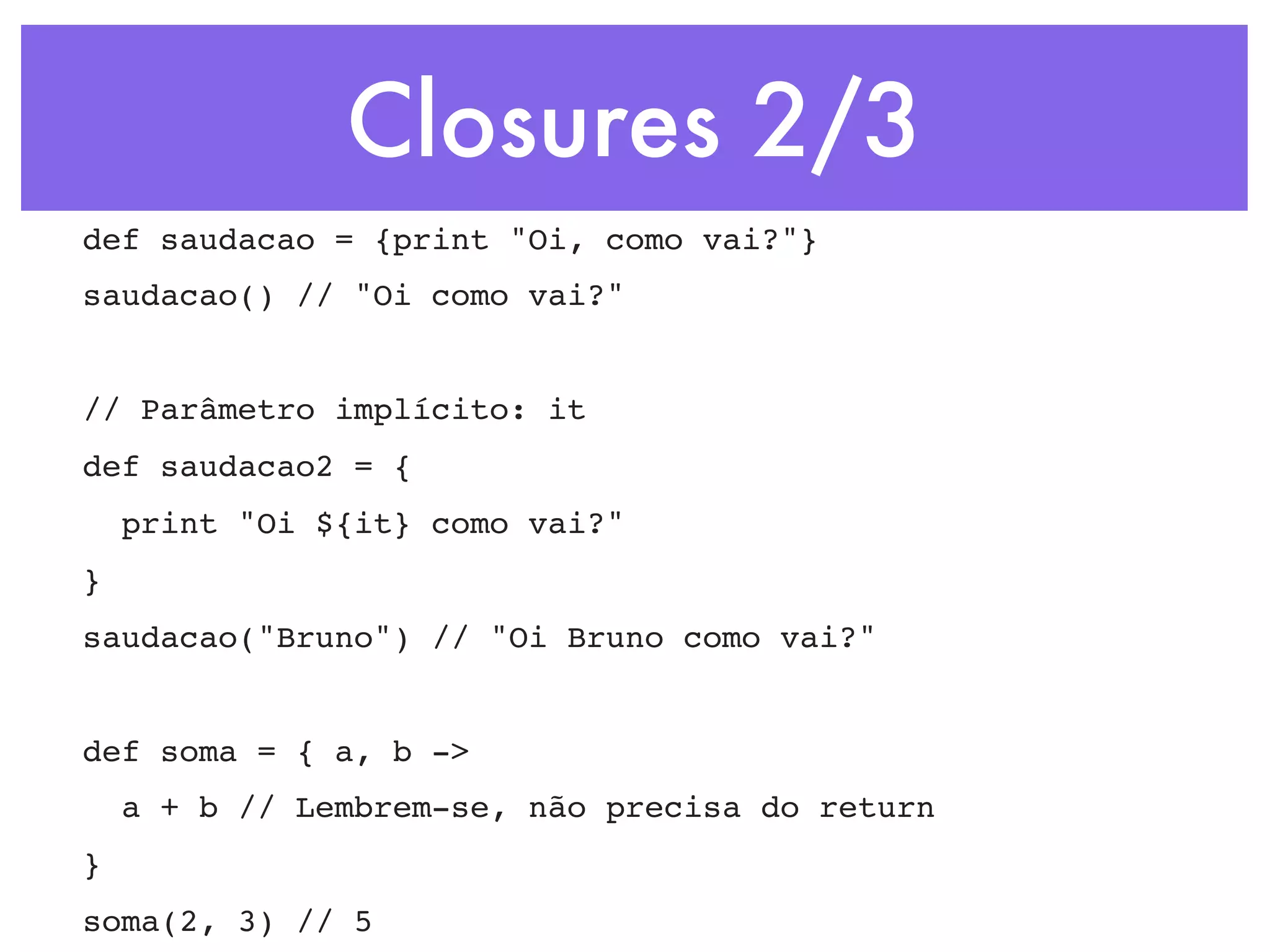 Closures 2/3 def saudacao = {print "Oi, como vai?"} saudacao() // "Oi como vai?" // Parâmetro implícito: it def saudacao2 = { print "Oi ${it} como vai?" } saudacao("Bruno") // "Oi Bruno como vai?" def soma = { a, b -> a + b // Lembrem-se, não precisa do return } soma(2, 3) // 5 
