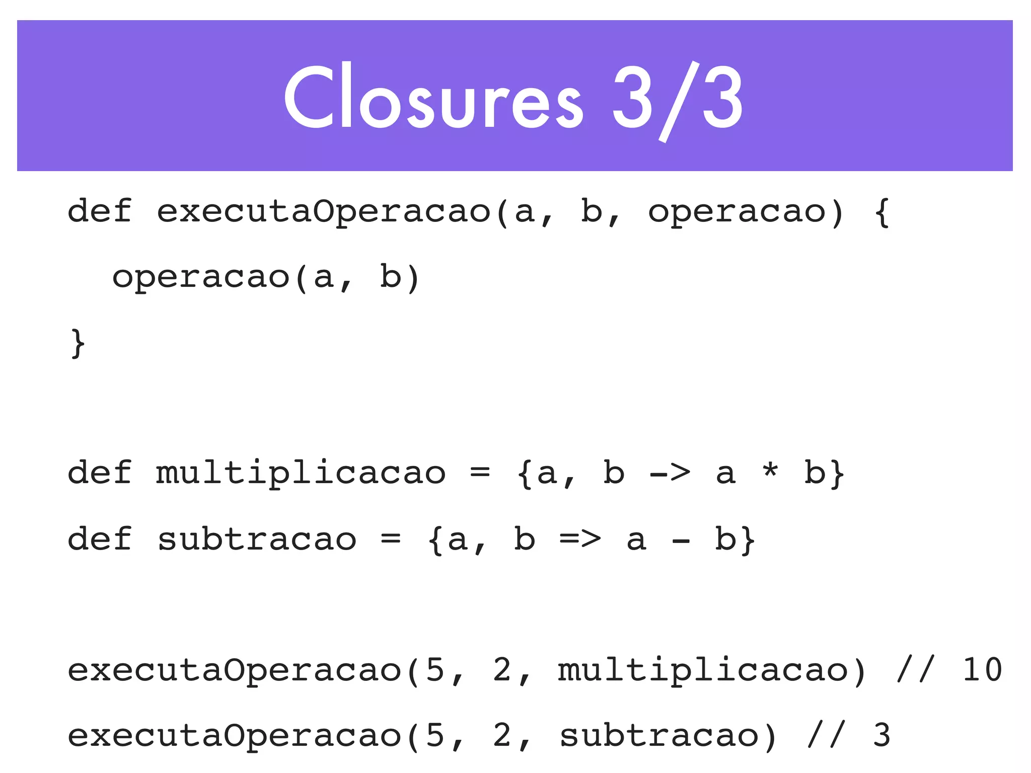 Closures 3/3 def executaOperacao(a, b, operacao) { operacao(a, b) } def multiplicacao = {a, b -> a * b} def subtracao = {a, b => a - b} executaOperacao(5, 2, multiplicacao) // 10 executaOperacao(5, 2, subtracao) // 3 