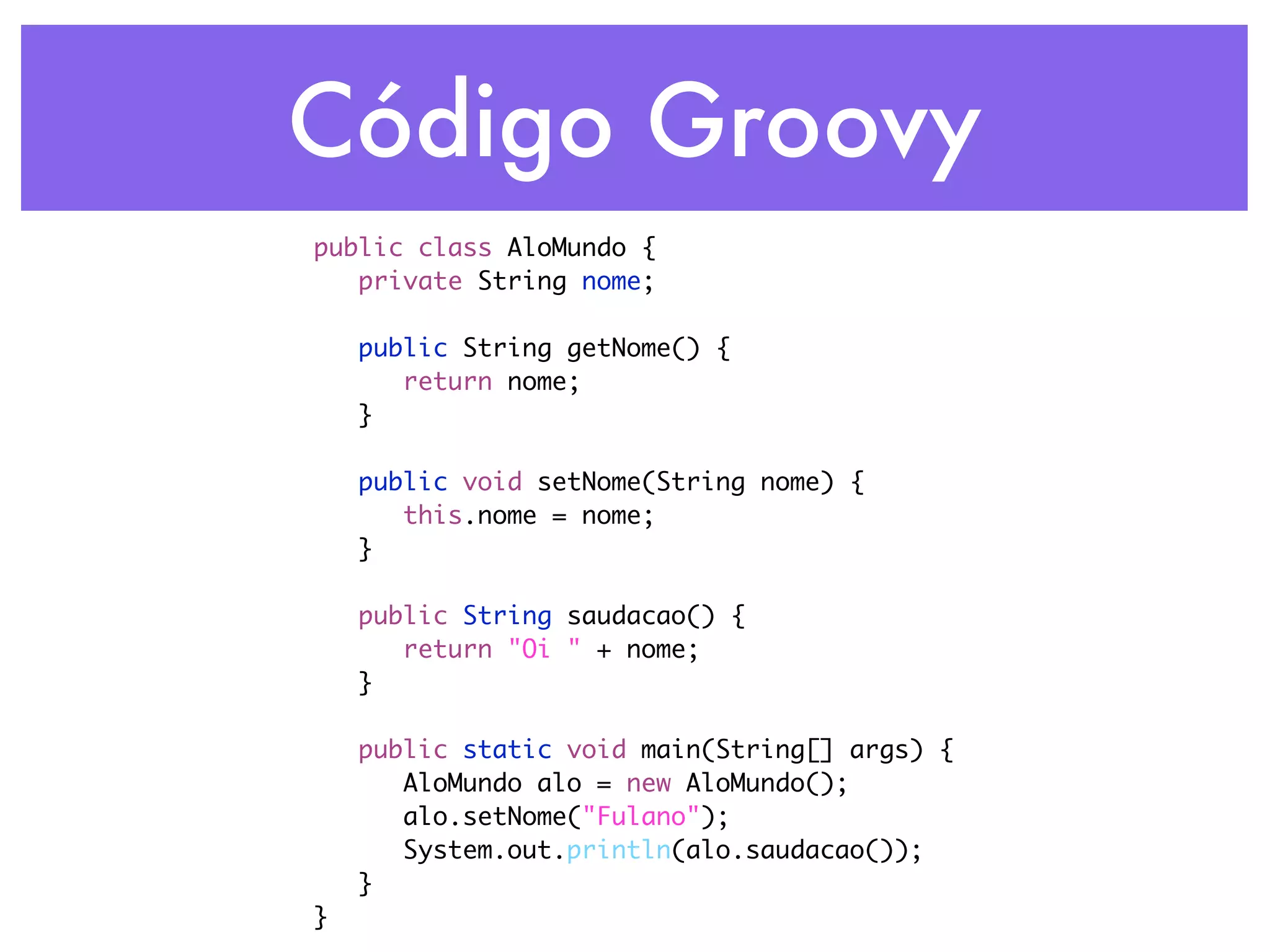 Código Groovy public class AloMundo { private String nome; public String getNome() { return nome; } public void setNome(String nome) { this.nome = nome; } public String saudacao() { return "Oi " + nome; } public static void main(String[] args) { AloMundo alo = new AloMundo(); alo.setNome("Fulano"); System.out.println(alo.saudacao()); } } 