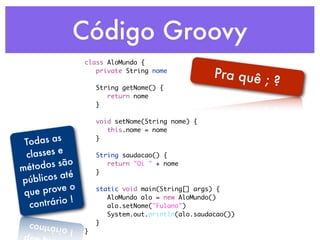 Código Groovy
                 class AloMundo {
                 	 private String nome
                                                 Pra quê ;
                 	
                 	 String getNome() {
                                                           ?
                 	 	 return nome
                 	 }
                 	
                 	 void setNome(String nome) {
                 	 	 this.nome = nome

 To das as       	 }
                 	
 classes e       	 String saudacao() {
            o
mé todos sã      	 	 return "Oi " + nome
             é   	 }
pú blicos at     	

 que  prove o    	 static void main(String[] args) {

      trário !
                 	 	 AloMundo alo = new AloMundo()
  con            	 	 alo.setNome("Fulano")
                 	 	 System.out.println(alo.saudacao())
                 	 }
                 }
 
