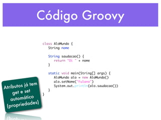 Código Groovy

                      class AloMundo {
                      	 String nome
                      	
                      	 String saudacao() {
                      	 	 return "Oi " + nome
                      	 }
                      	
                      	 static void main(String[] args) {
                      	 	 AloMundo alo = new AloMundo()
                      	 	 alo.setNome("Fulano")

Atribut os já tem     	 	 System.out.println(alo.saudacao())

     et e set
                      	 }
    g                 }
   au tomático
                  )
 (prop  riedades
 