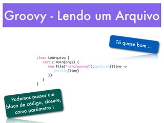 Groovy - Lendo um Arquivo
                                                    Tá quase
                                                             bom ...

             class LeArquivo {
             	 static main(args) {
             	 	 new File("/etc/passwd").eachLine({line ->
             	 	 	 println(line)
             	 	 })
             	 }
             }



           p assar um
  Podemos        closure,
         código,
bloco de             !
            râmetro
    como pa
 