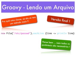 Groovy - Lendo um Arquivo
                        e la só tem            Versão ﬁ
               asse, se
Pra quê uma cl                                         nal !
                  o main ?
       u m métod



new File("/etc/passwd").eachLine {line -> println line}


                                      Pense bem ... ne
                                                        m todos os
                                      parêntesis são n
                                                       ecessários !
 