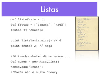 Listas
def listaVazia = []
def frutas = ['Banana', 'Maçã']
frutas << 'Abacate'


print listaVazia.size() // 0
print frutas[2] // Maçã


//O trecho abaixo dá no mesmo ...
def nomes = new ArrayList()
nomes.add('Bruno')
//Porém não é muito Groovy
 