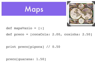 Maps

def mapaVazio = [:]
def preco = [cocaCola: 2.00, coxinha: 2.50]


print preco[pipoca] // 0.50


preco[guarana: 1.50]
 