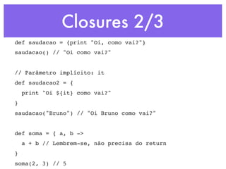 Closures 2/3
def saudacao = {print "Oi, como vai?"}
saudacao() // "Oi como vai?"


// Parâmetro implícito: it
def saudacao2 = {
    print "Oi ${it} como vai?"
}
saudacao("Bruno") // "Oi Bruno como vai?"


def soma = { a, b ->
    a + b // Lembrem-se, não precisa do return
}
soma(2, 3) // 5
 