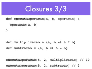 Closures 3/3
def executaOperacao(a, b, operacao) {
    operacao(a, b)
}


def multiplicacao = {a, b -> a * b}
def subtracao = {a, b => a - b}


executaOperacao(5, 2, multiplicacao) // 10
executaOperacao(5, 2, subtracao) // 3
 