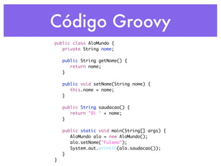 Código Groovy
public class AloMundo {
	 private String nome;
	
	 public String getNome() {
	 	 return nome;
	 }
	
	 public void setNome(String nome) {
	 	 this.nome = nome;
	 }
	
	 public String saudacao() {
	 	 return "Oi " + nome;
	 }
	
	 public static void main(String[] args) {
	 	 AloMundo alo = new AloMundo();
	 	 alo.setNome("Fulano");
	 	 System.out.println(alo.saudacao());
	 }
}
 