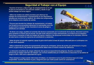 Seguridad al Trabajar con el Equipo
Examine el terreno y elija el lugar de emplazamiento en el que
la grúa se encuentre en una posición estable y desde el que
pueda trabajar de forma segura.
Utilice los medios de subida previstos para efectuar los
trabajos de mantenimiento o equipamiento en los dispositivos
situados por encima de su estatura. No utilice los componentes
de la máquina como medios de subida.
Procure que durante los trabajos de equipamiento y el trabajo
con la grúa no se encuentren personas no autorizadas cerca de
la grúa móvil o encima de ella. Acordone la zona de peligro y
señalícela con claridad.
Al elevar una carga, equilibre el aumento del alcance ocasionado por la inclinación de la pluma, elevando la pluma
para mantener el mismo eje de levante. De este modo elevará la carga verticalmente y se evitará que se desplace
hacia fuera o aumente el radio de trabajo de la grúa y lastime a las personas involucradas en la maniobra. Informe
de este hecho a todos los operarios de señalización y asistentes.
Antes de girar el conjunto superior, apoye la grúa móvil sobre la base de apoyo adecuada para el contrapeso con
el que viene equipada.
Utilice solamente las piezas de equipamiento (placas de contrapeso, pluma de punta) que pertenezcan a la grúa
móvil. La grúa móvil y las piezas de equipamiento deben tener el mismo número de referencia.
La elevación simultánea de cargas utilizando dos grúas es especialmente peligrosa. Guarde una especial
precaución al realizar este tipo de trabajos. Las normas establecidas por el fabricante es descontar en las tablas de
carga un 25% o 30% de la capacidad de la grúa.
Pose siempre la carga cuando interrumpa el trabajo y no abandone nunca la grúa mientras haya una carga
suspendida. Cuando abandone la grúa, asegúrela para que nadie pueda usarla sin autorización.
C.B.B.
 