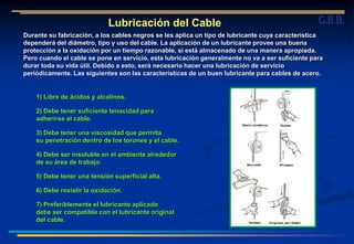 Lubricación del Cable
Durante su fabricación, a los cables negros se les aplica un tipo de lubricante cuya característica
dependerá del diámetro, tipo y uso del cable. La aplicación de un lubricante provee una buena
protección a la oxidación por un tiempo razonable, si está almacenado de una manera apropiada.
Pero cuando el cable se pone en servicio, esta lubricación generalmente no va a ser suficiente para
durar toda su vida útil. Debido a esto, será necesario hacer una lubricación de servicio
periódicamente. Las siguientes son las características de un buen lubricante para cables de acero.
1) Libre de ácidos y alcalinos.
2) Debe tener suficiente tenacidad para
adherirse al cable.
3) Debe tener una viscosidad que permita
su penetración dentro de los torones y el cable.
4) Debe ser insoluble en el ambiente alrededor
de su área de trabajo.
5) Debe tener una tensión superficial alta.
6) Debe resistir la oxidación.
7) Preferiblemente el lubricante aplicado
debe ser compatible con el lubricante original
del cable.
C.B.B.
 