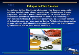 Eslingas de Fibra Sintética
Las eslingas de fibra Sintética se fabrican con hilos de coser que permiten
adicionar los distintos terminales especialmente diseñados para diversos
propósitos. La industria textil ha desarrollado, en los últimos años fibras
sintéticas en poliéster de alta tenacidad, resistentes a la corrosión y las
inclemencias climáticas. En el mercado comúnmente se encuentran eslingas
sintéticas fabricadas con una mezcla de Nylon y Poliéster, sin embargo, existen
también eslingas fabricadas con otros materiales, por lo cual dos eslingas de
igual dimensión pueden tener distinta resistencia.
C.B.B.
 