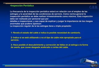 •Inspección Periódica
La frecuencia de la inspección periódica estará en relación con el empleo de las
eslingas y la severidad de las condiciones de servicio. Como norma general la
inspección periódica se debe realizar trimestralmente como máximo. Esta inspección
debe ser realizada por personal que por
detalles a inspeccionar, y sea capaz de explicar y juzgar la importancia de los riesgos
anormales que pudiera aparecer.
La inspección regular de la las eslingas tiene u triple propósito:
1- Revela el estado del cable e indica la posible necesidad de cambiarlo.
2- Indica si se está utilizando o no el tipo de cable más apropiado para el
servicio.
3- Hace posible el descubrimiento y corrección de fallas en al eslinga o la forma
de usarla, que cause desgaste acelerado o cortes del cable.
C.B.B.
 
