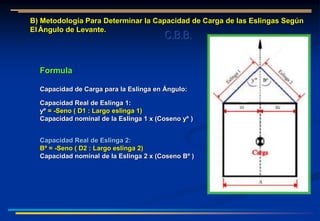 B) Metodología Para Determinar la Capacidad de Carga de las Eslingas Según
El Ángulo de Levante.
Formula
Capacidad de Carga para la Eslinga en Ángulo:
Capacidad Real de Eslinga 1:
yº = -Seno ( D1 : Largo eslinga 1)
Capacidad nominal de la Eslinga 1 x (Coseno yº )
Capacidad Real de Eslinga 2:
Bº = -Seno ( D2 : Largo eslinga 2)
Capacidad nominal de la Eslinga 2 x (Coseno Bº )
C.B.B.
 