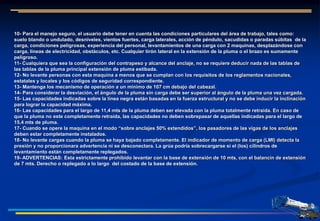 10- Para el manejo seguro, el usuario debe tener en cuenta las condiciones particulares del área de trabajo, tales como:
suelo blando o undulado, desniveles, vientos fuertes, carga laterales, acción de péndulo, sacudidas o paradas súbitas de la
carga, condiciones peligrosas, experiencia del personal, levantamientos de una carga con 2 maquinas, desplazándose con
carga, líneas de electricidad, obstáculos, etc. Cualquier tirón lateral en la extensión de la pluma o el brazo es sumamente
peligroso.
11- Cualquiera que sea la configuración del contrapeso y alcance del anclaje, no se requiere deducir nada de las tablas de
las tablas de la pluma principal extensión de pluma estibada.
12- No levante personas con esta maquina a menos que se cumplan con los requisitos de los reglamentos nacionales,
estatales y locales y los códigos de seguridad correspondiente.
13- Mantenga los mecanismo de operación a un mínimo de 107 cm debajo del cabezal.
14- Para considerar la desviación, el ángulo de la pluma sin carga debe ser superior al ángulo de la pluma una vez cargada.
15- Las capacidades indicadas sobre la línea negra están basadas en la fuerza estructural y no se debe inducir la inclinación
para lograr la capacidad máxima.
16- Las capacidades para el largo de 11,4 mts de la pluma deben ser elevada con la pluma totalmente retraída. En caso de
que la pluma no este completamente retraída, las capacidades no deben sobrepasar de aquellas indicadas para el largo de
15,4 mts de pluma.
17- Cuando se opere la maquina en el modo “sobre anclajes 50% extendidos”, los pasadores de las vigas de los anclajes
deben estar completamente instalados.
18- No levante cargas cuando la pluma se haya bajado completamente. El indicador de momento de carga (LMI) detecta la
presión y no proporcionara advertencia ni se desconectara. La grúa podría sobrecargarse si el (los) cilindros de
levantamiento están completamente replegados.
19- ADVERTENCIAS: Esta estrictamente prohibido levantar con la base de extensión de 10 mts, con el balancín de extensión
de 7 mts. Derecho o replegado a lo largo del costado de la base de extensión.
 