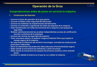 1. Condiciones del Operador
- Conocer la Guía del operador de la grúa pluma.
- Conocer el folleto sobre seguridad del fabricante.
- Conocer los boletines de mantenimiento del fabricante.
- Conocer el contenido y significado de todas las etiquetas de la máquina.
- Estar familiarizado con todas las funciones de la máquina y los equipos de
seguridad.
- Realizar satisfactoriamente las pruebas independientes (cursos de certificación
escritos o prácticos de la empresa).
- Conocer las normas de seguridad del superior.
- Tener una buena salud y no padecer ninguna limitación física que impida el
manejo seguro de la máquina.
- No estar bajo la influencia del alcohol ni las drogas, incluidas las medicaciones
prescritas o adquiridas.
- llevar la indumentaria de protección adecuada para el funcionamiento seguro.
- Saber dónde se encuentran los extintores y cómo funcionan.
- Saber dónde se encuentran los equipos de primeros auxilios y cómo solicitar
ayuda.
- Conocer en detalle el entorno en el que se va a utilizar la máquina.
Operación de la Grúa
Comprobaciones antes de poner en servicio la máquina
C.B.B.
 