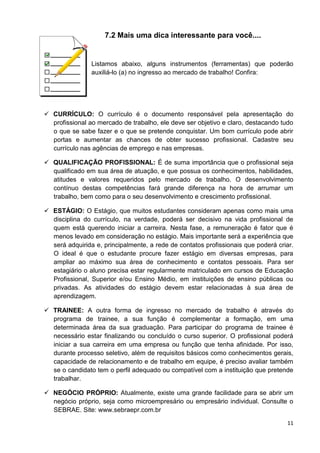 11
7.2 Mais uma dica interessante para você....
Listamos abaixo, alguns instrumentos (ferramentas) que poderão
auxiliá-lo (a) no ingresso ao mercado de trabalho! Confira:
 CURRÍCULO: O currículo é o documento responsável pela apresentação do
profissional ao mercado de trabalho, ele deve ser objetivo e claro, destacando tudo
o que se sabe fazer e o que se pretende conquistar. Um bom currículo pode abrir
portas e aumentar as chances de obter sucesso profissional. Cadastre seu
currículo nas agências de emprego e nas empresas.
 QUALIFICAÇÃO PROFISSIONAL: É de suma importância que o profissional seja
qualificado em sua área de atuação, e que possua os conhecimentos, habilidades,
atitudes e valores requeridos pelo mercado de trabalho. O desenvolvimento
contínuo destas competências fará grande diferença na hora de arrumar um
trabalho, bem como para o seu desenvolvimento e crescimento profissional.
 ESTÁGIO: O Estágio, que muitos estudantes consideram apenas como mais uma
disciplina do currículo, na verdade, poderá ser decisivo na vida profissional de
quem está querendo iniciar a carreira. Nesta fase, a remuneração é fator que é
menos levado em consideração no estágio. Mais importante será a experiência que
será adquirida e, principalmente, a rede de contatos profissionais que poderá criar.
O ideal é que o estudante procure fazer estágio em diversas empresas, para
ampliar ao máximo sua área de conhecimento e contatos pessoais. Para ser
estagiário o aluno precisa estar regularmente matriculado em cursos de Educação
Profissional, Superior e/ou Ensino Médio, em instituições de ensino públicas ou
privadas. As atividades do estágio devem estar relacionadas à sua área de
aprendizagem.
 TRAINEE: A outra forma de ingresso no mercado de trabalho é através do
programa de trainee, a sua função é complementar a formação, em uma
determinada área da sua graduação. Para participar do programa de trainee é
necessário estar finalizando ou concluído o curso superior. O profissional poderá
iniciar a sua carreira em uma empresa ou função que tenha afinidade. Por isso,
durante processo seletivo, além de requisitos básicos como conhecimentos gerais,
capacidade de relacionamento e de trabalho em equipe, é preciso avaliar também
se o candidato tem o perfil adequado ou compatível com a instituição que pretende
trabalhar.
 NEGÓCIO PRÓPRIO: Atualmente, existe uma grande facilidade para se abrir um
negócio próprio, seja como microempresário ou empresário individual. Consulte o
SEBRAE. Site: www.sebraepr.com.br
 