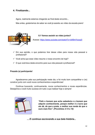 12
4. Finalizando...
Agora, realmente estamos chegando ao final deste encontro...
Mas antes, gostaríamos de saber se você já assistiu ao vídeo da escada piano!
8.1 Vamos assistir ao vídeo juntos?
Acesse: https://www.youtube.com/watch?v=IzN9mYooxp0
 Em sua opinião, o que podemos tirar desse vídeo para nossa vida pessoal e
profissional?
 Você acha que esse vídeo resume o nosso encontro de hoje?
 O que você leva deste encontro para sua vida pessoal e profissional?
Prezado (a) participante!
Agradecemos pela sua participação neste dia, e foi muito bom compartilhar e (re)
construir junto com você novos conhecimentos e experiências!
Continue buscando, continuamente, novos conhecimentos e novas experiências.
Desejamos a você muito sucesso em tudo o que realizar hoje e sempre!
“Feliz o homem que acha sabedoria e o homem que
adquire conhecimento, porque melhor é o lucro que
ele dá, do que a prata, e melhor sua renda do que o
ouro mais fino”. (Provérbios 3:13 e 14)
... E continue escrevendo a sua bela história...
 