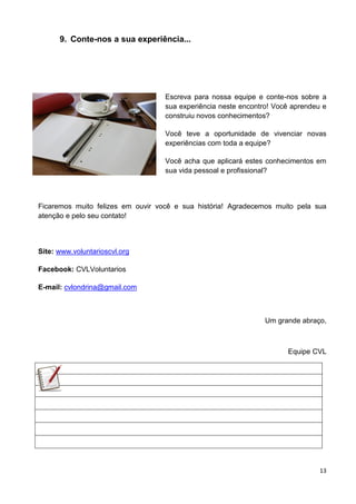 13
9. Conte-nos a sua experiência...
Escreva para nossa equipe e conte-nos sobre a
sua experiência neste encontro! Você aprendeu e
construiu novos conhecimentos?
Você teve a oportunidade de vivenciar novas
experiências com toda a equipe?
Você acha que aplicará estes conhecimentos em
sua vida pessoal e profissional?
Ficaremos muito felizes em ouvir você e sua história! Agradecemos muito pela sua
atenção e pelo seu contato!
Site: www.voluntarioscvl.org
Facebook: CVLVoluntarios
E-mail: cvlondrina@gmail.com
Um grande abraço,
Equipe CVL
 