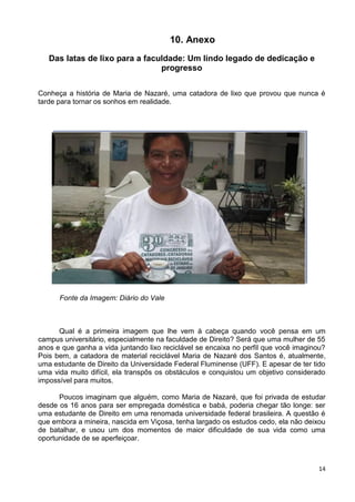 14
10. Anexo
Das latas de lixo para a faculdade: Um lindo legado de dedicação e
progresso
Conheça a história de Maria de Nazaré, uma catadora de lixo que provou que nunca é
tarde para tornar os sonhos em realidade.
Fonte da Imagem: Diário do Vale
Qual é a primeira imagem que lhe vem à cabeça quando você pensa em um
campus universitário, especialmente na faculdade de Direito? Será que uma mulher de 55
anos e que ganha a vida juntando lixo reciclável se encaixa no perfil que você imaginou?
Pois bem, a catadora de material reciclável Maria de Nazaré dos Santos é, atualmente,
uma estudante de Direito da Universidade Federal Fluminense (UFF). E apesar de ter tido
uma vida muito difícil, ela transpôs os obstáculos e conquistou um objetivo considerado
impossível para muitos.
Poucos imaginam que alguém, como Maria de Nazaré, que foi privada de estudar
desde os 16 anos para ser empregada doméstica e babá, poderia chegar tão longe: ser
uma estudante de Direito em uma renomada universidade federal brasileira. A questão é
que embora a mineira, nascida em Viçosa, tenha largado os estudos cedo, ela não deixou
de batalhar, e usou um dos momentos de maior dificuldade de sua vida como uma
oportunidade de se aperfeiçoar.
 