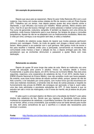15
Um exemplo de perseverança
Depois que seus pais se separaram, Maria foi para Volta Redonda (RJ) com a avó
materna, mas morou em muitas outras cidades do Rio de Janeiro e até em Praia Grande
(SP). Trabalhou por um tempo, mas depois passou quase dez anos lutando contra a
depressão, o que dificultou sua busca por trabalho. Nesse período, Maria andava sem
rumo, mas foi aí que ela buscou interagir com outras pessoas e realizar cursos gratuitos.
Fez curso de garçonete, costureira, serigrafia. E também se deparou com uma clínica da
prefeitura, onde buscou tratamento para a sua doença, fez terapia de grupo e consultas
psiquiátricas. Apesar de não ter se adaptado com os medicamentos receitados, Maria deu
a volta por cima, começou a se recuperar sem eles, e voltou a trabalhar.
O trabalho de catadora surgiu depois de reparar que muitas pessoas ganhavam
dinheiro com reciclagem. Porém, ao invés de gastar com drogas e álcool como muitos
faziam, Maria passou a se sustentar com o que ganhava. Não gostou muito de revirar o
lixo para recolher o material, então usou a persuasão, convencendo os moradores da
comunidade onde morava a fazer a seleção do lixo, e depois entregar para ela. Eles
perceberam que as enchentes diminuíram e passaram a ajudar Maria com mais
dedicação.
Retomando os estudos
Depois de quase 30 anos longe das salas de aula, Maria se matriculou em uma
escola de educação para jovens e adultos. Iniciou os estudos desde o Ensino
Fundamental, e quatro anos depois, em 2010, formou-se no Ensino Médio. Nos dois anos
seguintes, organizou uma cooperativa de catadores de lixo. E em 2013, decidiu fazer o
ENEM (Exame Nacional do Ensino Médio), mas não acreditou muito que havia passado.
No entanto, suas duas horas diárias de estudo surtiram efeito, porque, apesar de não ter
feito cursinho, e ter estudado por conta própria, com muitos livros que ela encontrava em
meio aos materiais recicláveis, e tomando nota de dicas de outras pessoas a respeito do
funcionamento das provas do ENEM, ela conseguiu ser aprovada, e hoje é, quem sabe,
uma das mais admiradas e peculiares estudantes da UFF. O mais bacana é que os
estudos iam até o início da madrugada, e às 6 horas da manhã, ela já estava de pé para
trabalhar.
E sabe qual é o principal objetivo de Maria com a faculdade de Direito? Lutar pelos
direitos dos catadores de lixo. Sendo que seu ingresso na faculdade motivou outras
mulheres da cooperativa de catadores, a qual Maria coordena. Ela não tem dúvida de que
vai se formar, afinal, a nova universitária, que acredita nunca ser tarde demais para mudar
de vida, tem plena consciência de que o sacrifício e o estudo são necessários para
alcançar o sucesso.
Fonte: http://familia.com.br/das-latas-de-lixo-para-a-faculdade-um-lindo-legado-de-
dedicacao-e-progresso
 