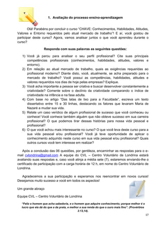 17
1. Avaliação do processo ensino-aprendizagem
Olá! Parabéns por concluir o curso “CHAVE: Conhecimentos, Habilidades, Atitudes,
Valores e Entorno requeridos pelo atual mercado de trabalho”! E aí, você gostou de
participar deste curso? Agora, vamos analisar juntos o que você aprendeu durante o
curso?
Responda com suas palavras as seguintes questões:
1) Você já parou para analisar o seu perfil profissional? Cite suas principais
competências profissionais (conhecimentos, habilidades, atitudes, valores e
entorno).
2) Em relação ao atual mercado de trabalho, quais as exigências requeridas ao
profissional moderno? Diante disto, você, atualmente, se acha preparado para o
mercado de trabalho? Você possui as competências, habilidades, atitudes e
valores requeridos nos dias de hoje pelas empresas? Explique.
3) Você acha importante a pessoa ser criativa e buscar desenvolver constantemente a
criatividade? Comente sobre o declínio da criatividade comparando o índice de
criatividade na infância e na fase adulta.
4) Com base no artigo “Das latas de lixo para a Faculdade”, escreva um texto
dissertativo entre 15 e 30 linhas, destacando os fatores que levaram Maria de
Nazaré a mudar sua vida.
5) Relate um caso verídico de algum profissional de sucesso que você conheceu ou
conhece! Você conhece também alguém que não obteve sucesso em sua carreira
profissional? O que podemos tirar dessas histórias para nossa vida pessoal e
profissional?
6) O que você achou mais interessante no curso? O que você leva deste curso para a
sua vida pessoal e/ou profissional? Você já teve oportunidade de aplicar o
conhecimento adquirido neste curso em sua vida pessoal e/ou profissional? Quais
outros cursos você tem interesse em realizar?
Após a conclusão das 06 questões, por gentileza, encaminhar as respostas para o e-
mail cvlondrina@gmail.com A equipe do CVL – Centro Voluntário de Londrina estará
avaliando suas respostas e, caso você atinja a média sete (7), estaremos enviando-lhe o
certificado de participação com a carga horária de 12 h, em nome do Centro Voluntário de
Londrina.
Agradecemos a sua participação e esperamos nos reencontrar em novos cursos!
Desejamos muito sucesso a você em todos os aspectos!
Um grande abraço
Equipe CVL – Centro Voluntário de Londrina
“Feliz o homem que acha sabedoria, e o homem que adquire conhecimento; porque melhor é o
lucro que ela dá do que a da prata, e melhor a sua renda do que o ouro mais fino”. (Provérbios
3:13,14).
 