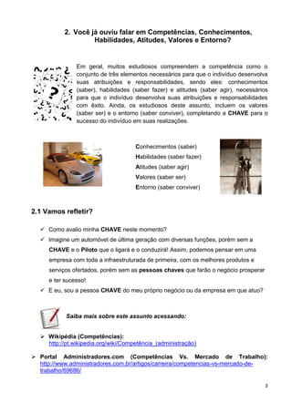 3
2. Você já ouviu falar em Competências, Conhecimentos,
Habilidades, Atitudes, Valores e Entorno?
Em geral, muitos estudiosos compreendem a competência como o
conjunto de três elementos necessários para que o indivíduo desenvolva
suas atribuições e responsabilidades, sendo eles: conhecimentos
(saber), habilidades (saber fazer) e atitudes (saber agir), necessários
para que o indivíduo desenvolva suas atribuições e responsabilidades
com êxito. Ainda, os estudiosos deste assunto, incluem os valores
(saber ser) e o entorno (saber conviver), completando a CHAVE para o
sucesso do indivíduo em suas realizações.
Conhecimentos (saber)
Habilidades (saber fazer)
Atitudes (saber agir)
Valores (saber ser)
Entorno (saber conviver)
2.1 Vamos refletir?
 Como avalio minha CHAVE neste momento?
 Imagine um automóvel de última geração com diversas funções, porém sem a
CHAVE e o Piloto que o ligará e o conduzirá! Assim, podemos pensar em uma
empresa com toda a infraestruturada de primeira, com os melhores produtos e
serviços ofertados, porém sem as pessoas chaves que farão o negócio prosperar
e ter sucesso!
 E eu, sou a pessoa CHAVE do meu próprio negócio ou da empresa em que atuo?
Saiba mais sobre este assunto acessando:
 Wikipédia (Competências):
http://pt.wikipedia.org/wiki/Competência_(administração)
 Portal Administradores.com (Competências Vs. Mercado de Trabalho):
http://www.administradores.com.br/artigos/carreira/competencias-vs-mercado-de-
trabalho/69686/
 
