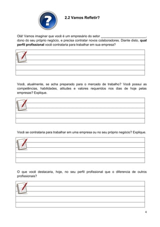 4
2.2 Vamos Refletir?
Olá! Vamos imaginar que você é um empresário do setor _________________________,
dono do seu próprio negócio, e precisa contratar novos colaboradores. Diante disto, qual
perfil profissional você contrataria para trabalhar em sua empresa?
Você, atualmente, se acha preparado para o mercado de trabalho? Você possui as
competências, habilidades, atitudes e valores requeridos nos dias de hoje pelas
empresas? Explique.
Você se contrataria para trabalhar em uma empresa ou no seu próprio negócio? Explique.
O que você destacaria, hoje, no seu perfil profissional que o diferencia de outros
profissionais?
 
