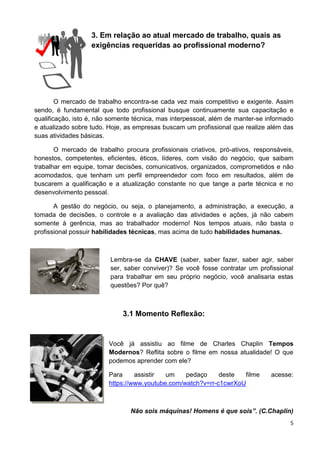 5
3. Em relação ao atual mercado de trabalho, quais as
exigências requeridas ao profissional moderno?
O mercado de trabalho encontra-se cada vez mais competitivo e exigente. Assim
sendo, é fundamental que todo profissional busque continuamente sua capacitação e
qualificação, isto é, não somente técnica, mas interpessoal, além de manter-se informado
e atualizado sobre tudo. Hoje, as empresas buscam um profissional que realize além das
suas atividades básicas.
O mercado de trabalho procura profissionais criativos, pró-ativos, responsáveis,
honestos, competentes, eficientes, éticos, líderes, com visão do negócio, que saibam
trabalhar em equipe, tomar decisões, comunicativos, organizados, comprometidos e não
acomodados, que tenham um perfil empreendedor com foco em resultados, além de
buscarem a qualificação e a atualização constante no que tange a parte técnica e no
desenvolvimento pessoal.
A gestão do negócio, ou seja, o planejamento, a administração, a execução, a
tomada de decisões, o controle e a avaliação das atividades e ações, já não cabem
somente à gerência, mas ao trabalhador moderno! Nos tempos atuais, não basta o
profissional possuir habilidades técnicas, mas acima de tudo habilidades humanas.
Lembra-se da CHAVE (saber, saber fazer, saber agir, saber
ser, saber conviver)? Se você fosse contratar um profissional
para trabalhar em seu próprio negócio, você analisaria estas
questões? Por quê?
3.1 Momento Reflexão:
Você já assistiu ao filme de Charles Chaplin Tempos
Modernos? Reflita sobre o filme em nossa atualidade! O que
podemos aprender com ele?
Para assistir um pedaço deste filme acesse:
https://www.youtube.com/watch?v=rr-c1cwrXoU
Não sois máquinas! Homens é que sois”. (C.Chaplin)
 