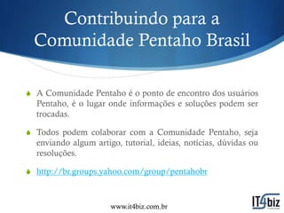 Contribuindo para a
 Comunidade Pentaho Brasil

S A Comunidade Pentaho é o ponto de encontro dos usuários
  Pentaho, é o lugar onde informações e soluções podem ser
  trocadas.

S Todos podem colaborar com a Comunidade Pentaho, seja
  enviando algum artigo, tutorial, ideias, notícias, dúvidas ou
  resoluções.

S http://br.groups.yahoo.com/group/pentahobr



                      www.it4biz.com.br
 