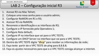 LAB 2 – Configuração inicial R3
Curso Grátis - MikroTik do Zero
1. Acesse R3 via Mac Telnet;
2. Coloque uma nova senha para o usuário admin;
3. Configurar RoMON em R1 e R3;
4. Acessar R3 via RoMON;
5. Renomeie a identificação e as interfaces de R3;
6. Configure o IP fornecido pela Operadora 1;
7. Configure Rota default;
8. Configure IP na interface que vai para o VPC TESTE;
9. Configure um DHCP Server na interface que vai para o VPC TESTE;
10. Dentro do VPC TESTE digite “dhcp” para receber as informações de rede;
11. Faça teste partir do o VPC TESTE de ping para 8.8.8.8;
12. Faça os ajustes necessários para que o o VPC TESTE consiga alcançar a internet.
11
 