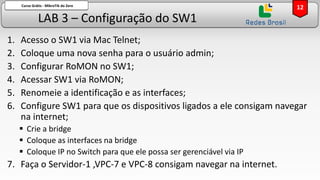 LAB 3 – Configuração do SW1
Curso Grátis - MikroTik do Zero
1. Acesso o SW1 via Mac Telnet;
2. Coloque uma nova senha para o usuário admin;
3. Configurar RoMON no SW1;
4. Acessar SW1 via RoMON;
5. Renomeie a identificação e as interfaces;
6. Configure SW1 para que os dispositivos ligados a ele consigam navegar
na internet;
▪ Crie a bridge
▪ Coloque as interfaces na bridge
▪ Coloque IP no Switch para que ele possa ser gerenciável via IP
7. Faça o Servidor-1 ,VPC-7 e VPC-8 consigam navegar na internet.
12
 