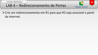 LAB 4 – Redirecionamento de Portas
Curso Grátis - MikroTik do Zero
➢Crie um redirecionamento em R1 para que R3 seja acessível a partir
da Internet.
13
 