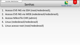 Senhas
Curso Grátis - MikroTik do Zero
1. Acesso EVE-NG via SSH (root/redesbrasil);
2. Acesso EVE-NG via WEB (redesbrasil/redesbrasil);
3. Acesso MikroTik CHR (admin)
4. Linux (redesbrasil/redesbrasil)
5. Linux acesso root (root/redesbrasil)
14
 