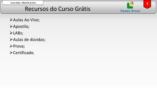 Recursos do Curso Grátis
Curso Grátis - MikroTik do Zero
➢Aulas Ao Vivo;
➢Apostila;
➢LABs;
➢Aulas de dúvidas;
➢Prova;
➢Certificado.
3
 