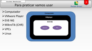 Para praticar vamos usar
Curso Grátis - MikroTik do Zero
➢Computador
➢VMware Player
➢EVE-NG
➢MikroTik (CHR)
➢VPCs
➢Linux
4
Computador
VMplayer
EVE-NG
MikroTik VPCs
 