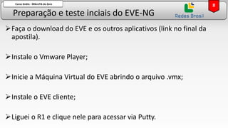 Preparação e teste inciais do EVE-NG
Curso Grátis - MikroTik do Zero
➢Faça o download do EVE e os outros aplicativos (link no final da
apostila).
➢Instale o Vmware Player;
➢Inicie a Máquina Virtual do EVE abrindo o arquivo .vmx;
➢Instale o EVE cliente;
➢Liguei o R1 e clique nele para acessar via Putty.
8
 
