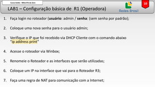 LAB1 – Configuração básica de R1 (Operadora)
Curso Grátis - MikroTik do Zero
1. Faça login no roteador (usuário: admin / senha: (sem senha por padrão);
2. Coloque uma nova senha para o usuário admin;
3. Verifique o IP que foi recebido via DHCP Cliente com o comando abaixo
“ip address print”
4. Acesse o roteador via Winbox;
5. Renomeie o Roteador e as interfaces que serão utilizadas;
6. Coloque um IP na interface que vai para o Roteador R3;
7. Faça uma regra de NAT para comunicação com a Internet;
10
 