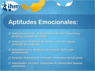 Aptitudes Emocionales: Autoconocimiento: Habilidad de entender emociones propias y estados de ánimo. Autocontrol: Habilidad de pensar antes de actuar, controlar los instintos Automotivación: Habilidad de trabajar duro y ser perseverante Empatía: Habilidad de entender emociones de los otros. Habilidades sociales: Capacidad de desarrollar buenas relaciones 