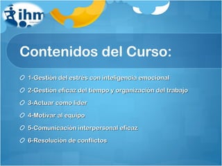 Contenidos del Curso: 1-Gestión del estrés con inteligencia emocional 2-Gestión eficaz del tiempo y organización del trabajo 3-Actuar como líder 4-Motivar al equipo 5-Comunicación interpersonal eficaz 6-Resolución de conflictos 