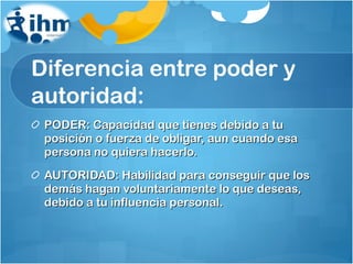 Diferencia entre poder y autoridad: PODER: Capacidad que tienes debido a tu posición o fuerza de obligar, aun cuando esa persona no quiera hacerlo. AUTORIDAD: Habilidad para conseguir que los demás hagan voluntariamente lo que deseas, debido a tu influencia personal. 