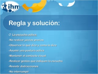 Regla y solución: La escucha activa: -No realizar juicios previos -Observar lo que dice y como lo dice -Asumir una postura activa -Mantener el contacto visual -Realizar gestos que indiquen la escucha -Resistir distracciones -No interrumpir 