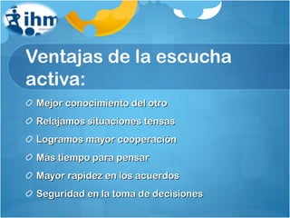 Ventajas de la escucha activa: Mejor conocimiento del otro Relajamos situaciones tensas Logramos mayor cooperación Más tiempo para pensar Mayor rapidez en los acuerdos Seguridad en la toma de decisiones 