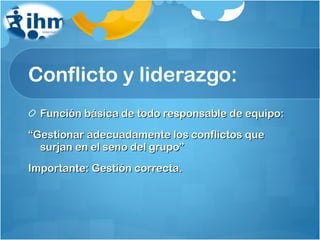 Conflicto y liderazgo: Función básica de todo responsable de equipo: “ Gestionar adecuadamente los conflictos que surjan en el seno del grupo” Importante: Gestión correcta. 