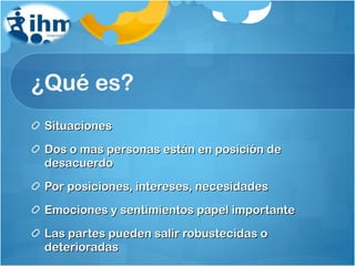 ¿Qué es? Situaciones Dos o mas personas están en posición de desacuerdo Por posiciones, intereses, necesidades Emociones y sentimientos papel importante Las partes pueden salir robustecidas o deterioradas 