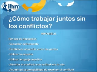 ¿Cómo trabajar juntos sin los conflictos? IMPOSIBLE Por eso es necesario: -Escuchar activamente -Establecer acuerdos entre las partes -Utilizar la empatía -Utilizar lenguaje asertivo -Afrontar el conflicto con actitud win to win -Asumir la responsabilidad de resolver el conflicto 