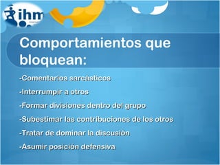 Comportamientos que bloquean: -Comentarios sarcásticos -Interrumpir a otros -Formar divisiones dentro del grupo -Subestimar las contribuciones de los otros -Tratar de dominar la discusión -Asumir posición defensiva 