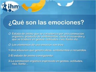¿Qué son las emociones? Estado de ánimo que se caracteriza por una conmoción orgánica, producto de sentimientos, ideas o recuerdos y que se traduce en gestos, actitudes, risa, llanto etc. Los elementos de una emoción son tres: 1-Una situación que genera ideas, sentimientos o recuerdos. 2-El estado de ánimo consiguiente. 3-La conmoción orgánica expresada en gestos, actitudes, risa, llanto… 